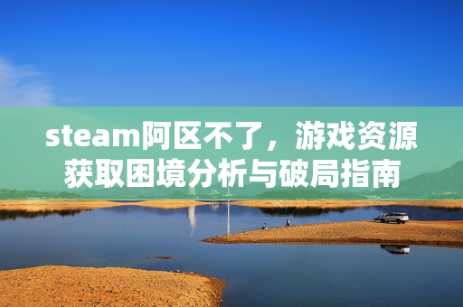 steam阿区不了，游戏资源获取困境分析与破局指南