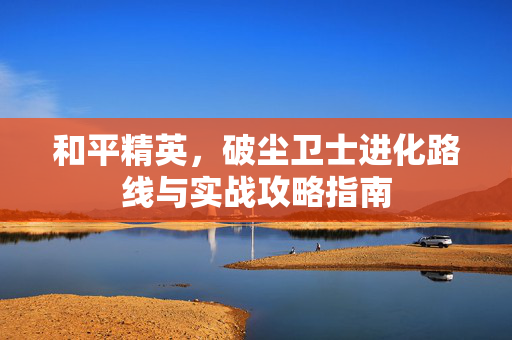 和平精英，破尘卫士进化路线与实战攻略指南