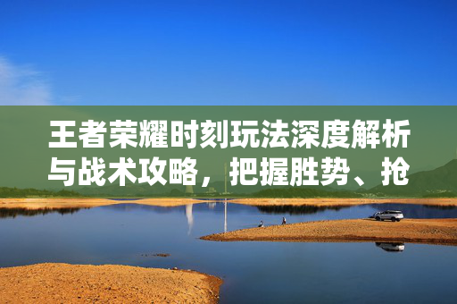 王者荣耀时刻玩法深度解析与战术攻略，把握胜势、抢占节奏