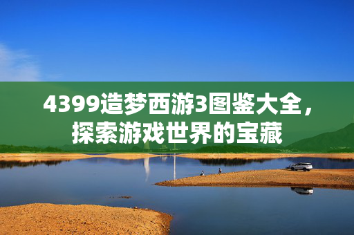 4399造梦西游3图鉴大全，探索游戏世界的宝藏