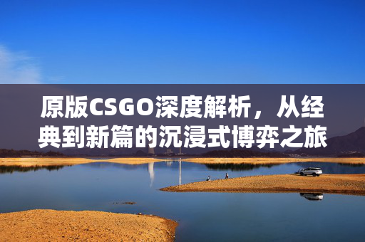 原版CSGO深度解析，从经典到新篇的沉浸式博弈之旅