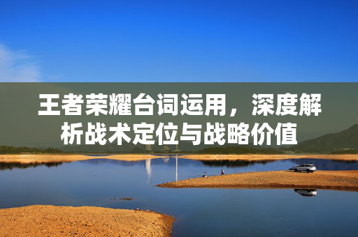 王者荣耀台词运用，深度解析战术定位与战略价值