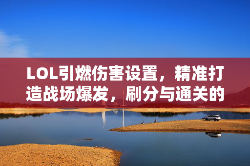 LOL引燃伤害设置，精准打造战场爆发，刷分与通关的双重助力