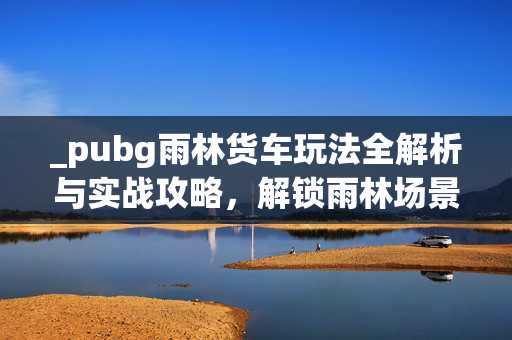 _pubg雨林货车玩法全解析与实战攻略，解锁雨林场景新策略