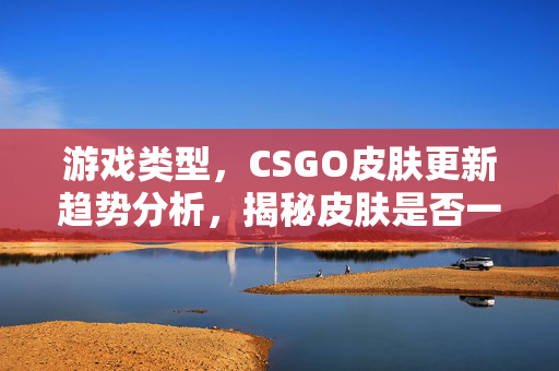 游戏类型，CSGO皮肤更新趋势分析，揭秘皮肤是否一直新的核心逻辑