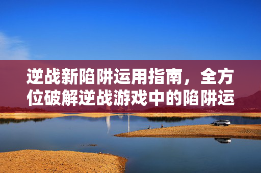 逆战新陷阱运用指南，全方位破解逆战游戏中的陷阱运用技巧