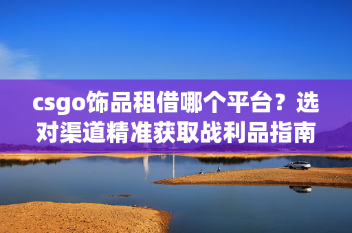 csgo饰品租借哪个平台？选对渠道精准获取战利品指南