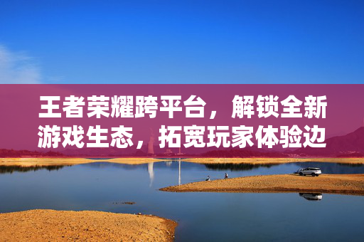 王者荣耀跨平台，解锁全新游戏生态，拓宽玩家体验边界