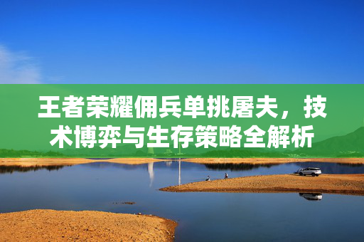 王者荣耀佣兵单挑屠夫，技术博弈与生存策略全解析