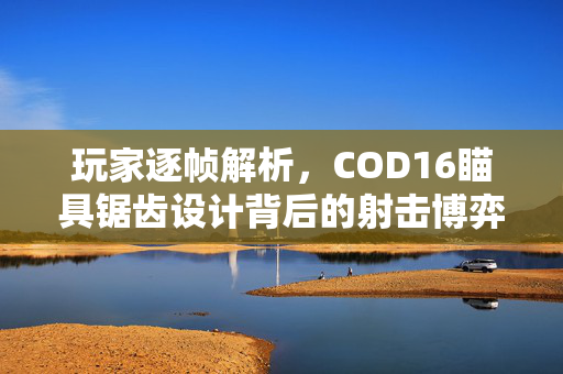 玩家逐帧解析，COD16瞄具锯齿设计背后的射击博弈逻辑与实战优化指南