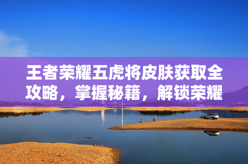 王者荣耀五虎将皮肤获取全攻略，掌握秘籍，解锁荣耀肌肤