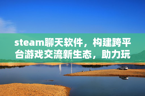 steam聊天软件，构建跨平台游戏交流新生态，助力玩家高效互动
