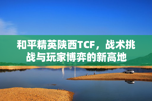 和平精英陕西TCF，战术挑战与玩家博弈的新高地