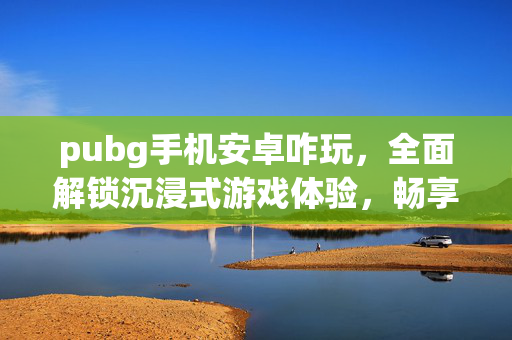 pubg手机安卓咋玩，全面解锁沉浸式游戏体验，畅享指尖竞技