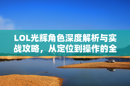 LOL光辉角色深度解析与实战攻略，从定位到操作的全方位指南