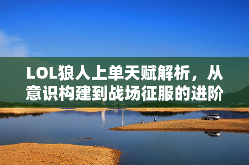 LOL狼人上单天赋解析，从意识构建到战场征服的进阶之路