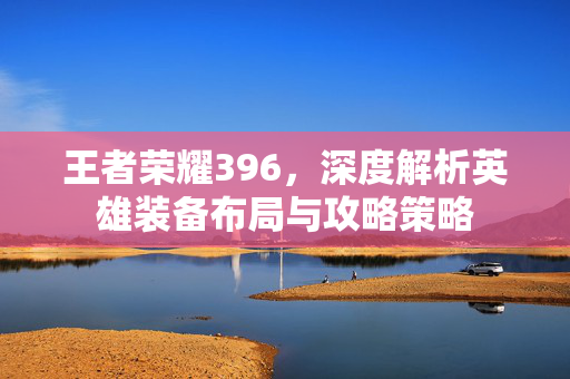 王者荣耀396，深度解析英雄装备布局与攻略策略