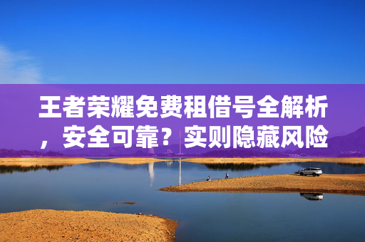 王者荣耀免费租借号全解析，安全可靠？实则隐藏风险全揭秘