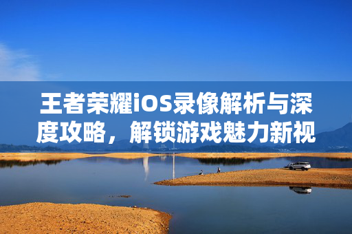 王者荣耀iOS录像解析与深度攻略，解锁游戏魅力新视角