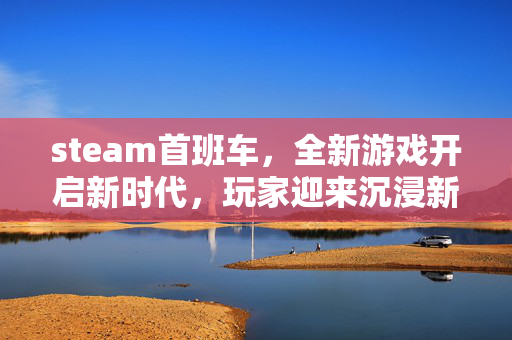 steam首班车，全新游戏开启新时代，玩家迎来沉浸新体验