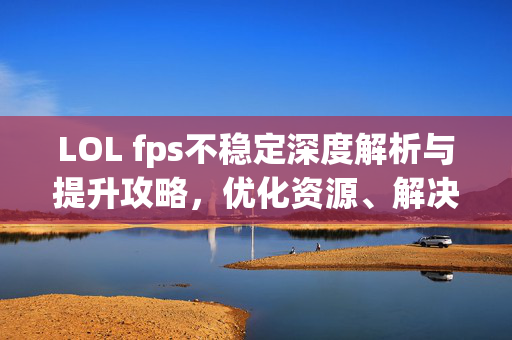 LOL fps不稳定深度解析与提升攻略，优化资源、解决痛点，畅享流畅游戏体验