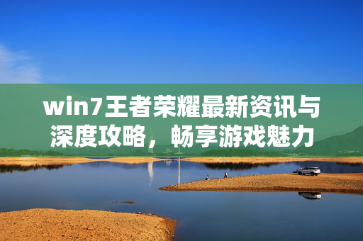 win7王者荣耀最新资讯与深度攻略，畅享游戏魅力
