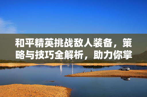 和平精英挑战敌人装备，策略与技巧全解析，助力你掌握制胜关键