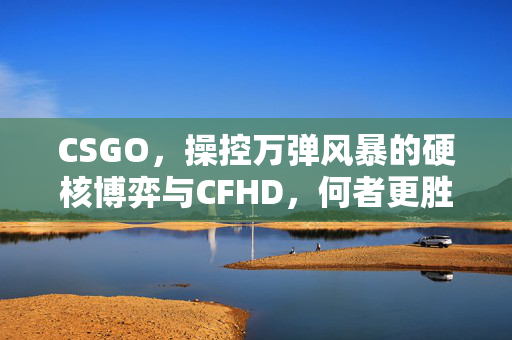 CSGO，操控万弹风暴的硬核博弈与CFHD，何者更胜一筹？