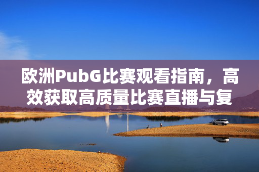 欧洲PubG比赛观看指南，高效获取高质量比赛直播与复盘资源