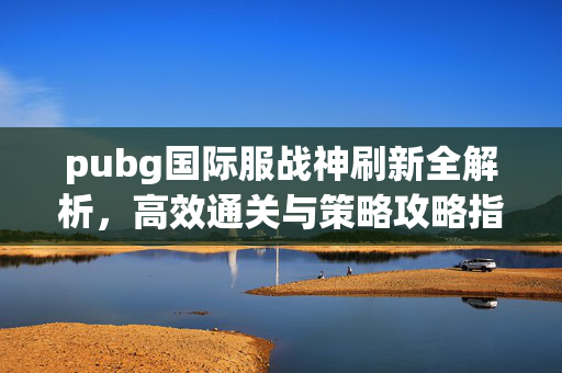 pubg国际服战神刷新全解析，高效通关与策略攻略指南