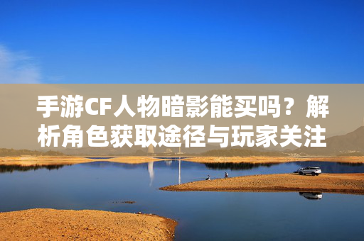 手游CF人物暗影能买吗？解析角色获取途径与玩家关注重点