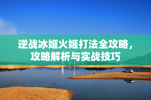 逆战冰姬火姬打法全攻略，攻略解析与实战技巧