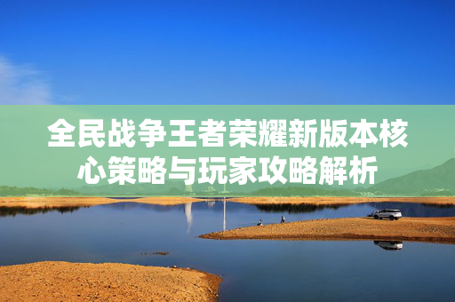 全民战争王者荣耀新版本核心策略与玩家攻略解析