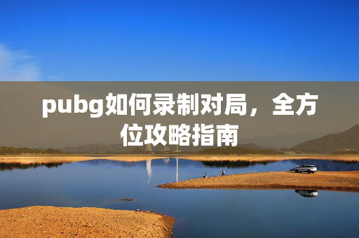 pubg如何录制对局，全方位攻略指南
