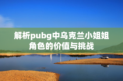 解析pubg中乌克兰小姐姐角色的价值与挑战