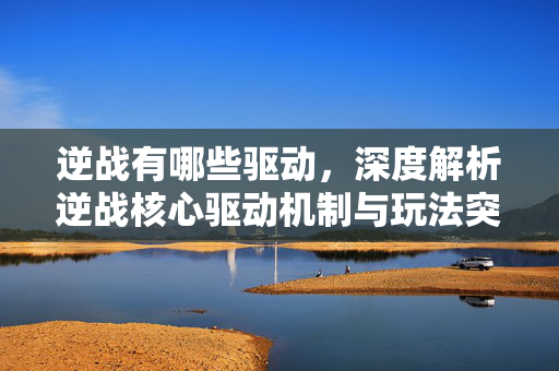 逆战有哪些驱动，深度解析逆战核心驱动机制与玩法突破策略