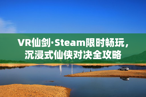 VR仙剑·Steam限时畅玩，沉浸式仙侠对决全攻略