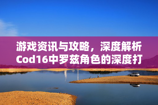 游戏资讯与攻略，深度解析Cod16中罗兹角色的深度打造与操作指南