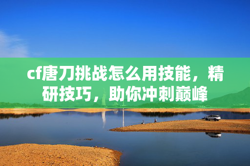 cf唐刀挑战怎么用技能，精研技巧，助你冲刺巅峰