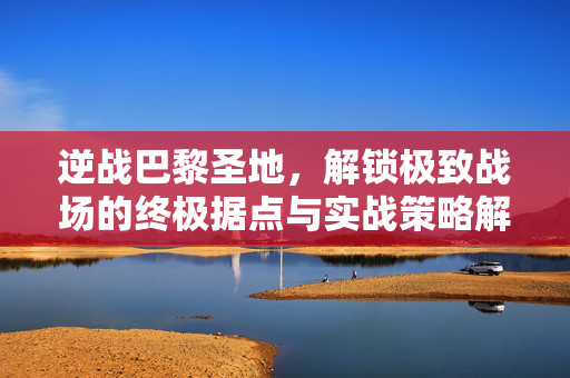 逆战巴黎圣地，解锁极致战场的终极据点与实战策略解析