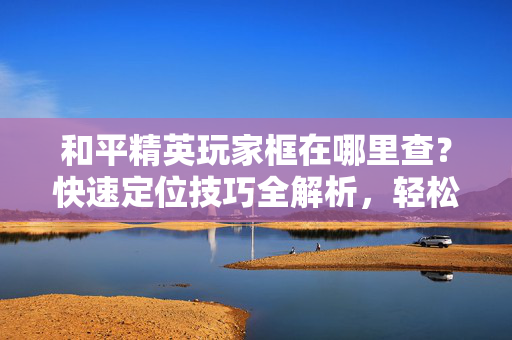 和平精英玩家框在哪里查？快速定位技巧全解析，轻松找到你的专属框