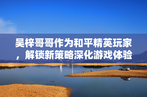 吴梓哥哥作为和平精英玩家，解锁新策略深化游戏体验