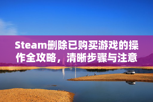 Steam删除已购买游戏的操作全攻略，清晰步骤与注意事项