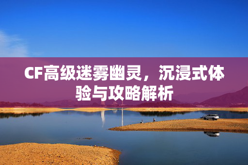 CF高级迷雾幽灵，沉浸式体验与攻略解析