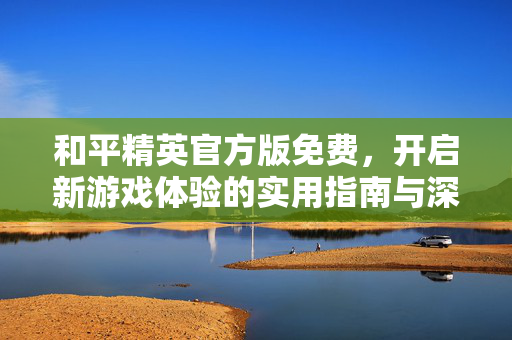 和平精英官方版免费，开启新游戏体验的实用指南与深度分析
