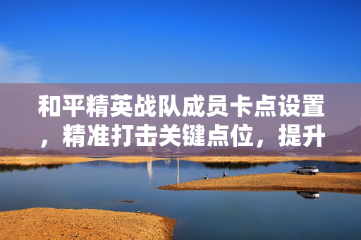 和平精英战队成员卡点设置，精准打击关键点位，提升竞技胜率的核心策略