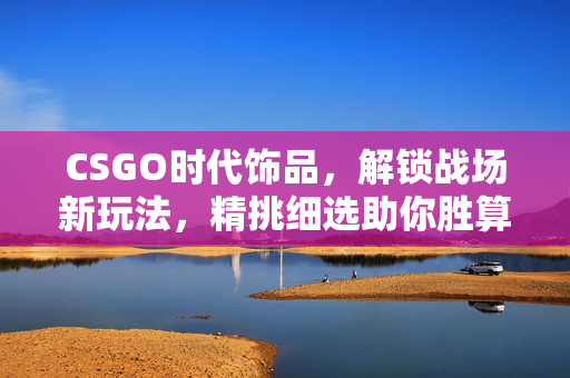CSGO时代饰品，解锁战场新玩法，精挑细选助你胜算提升