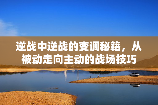 逆战中逆战的变调秘籍，从被动走向主动的战场技巧