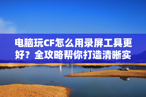 电脑玩CF怎么用录屏工具更好？全攻略帮你打造清晰实战画面
