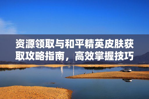 资源领取与和平精英皮肤获取攻略指南，高效掌握技巧提升游戏体验